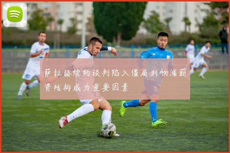 萨拉赫续约谈判陷入僵局利物浦薪资结构成为重要因素