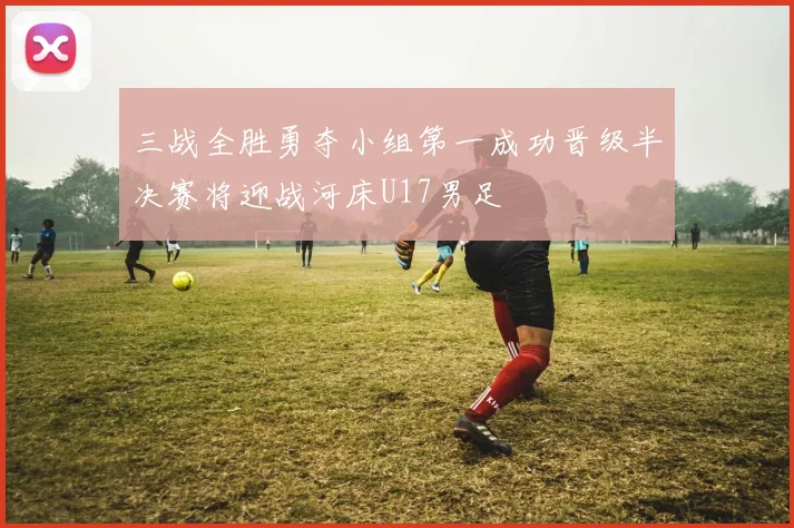 三战全胜勇夺小组第一成功晋级半决赛将迎战河床U17男足