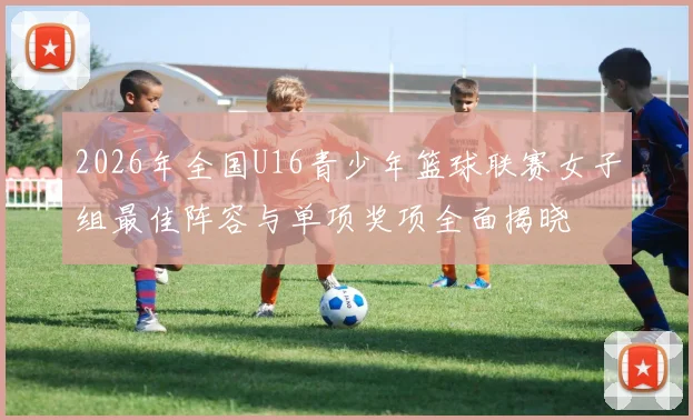 2026年全国U16青少年篮球联赛女子组最佳阵容与单项奖项全面揭晓