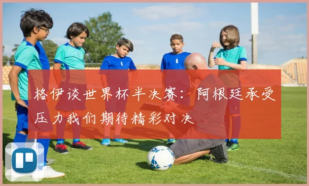 格伊谈世界杯半决赛：阿根廷承受压力我们期待精彩对决