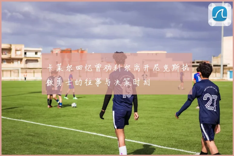 卡莱尔回忆曾劝科尔离开尼克斯执教勇士的往事与决策时刻