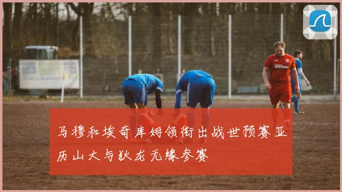 马穆和埃奇库姆领衔出战世预赛亚历山大与狄龙无缘参赛