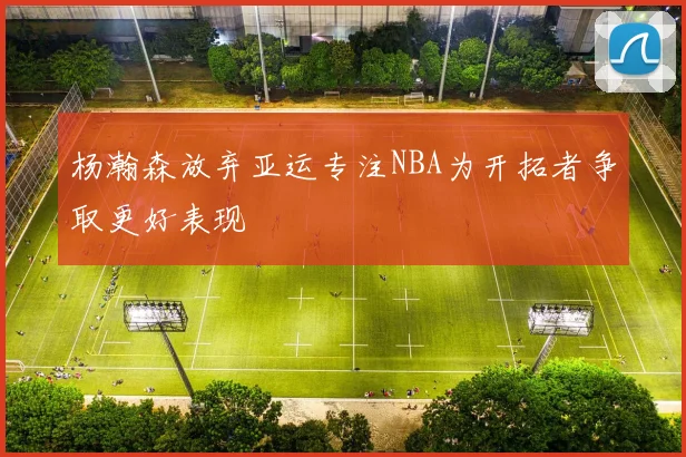 杨瀚森放弃亚运专注NBA为开拓者争取更好表现