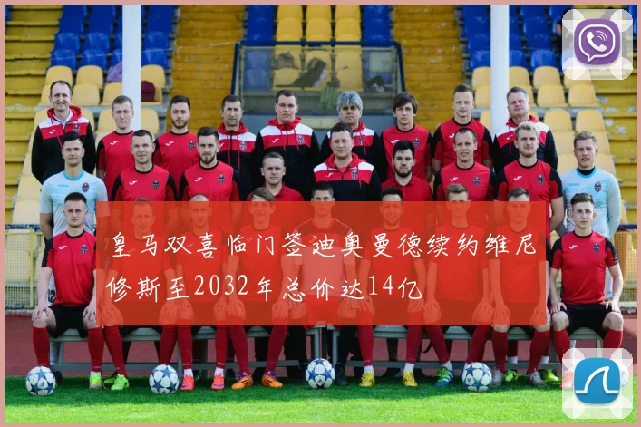 皇马双喜临门签迪奥曼德续约维尼修斯至2032年总价达14亿
