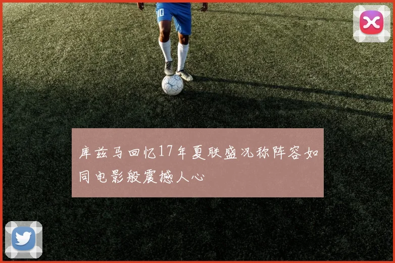 库兹马回忆17年夏联盛况称阵容如同电影般震撼人心